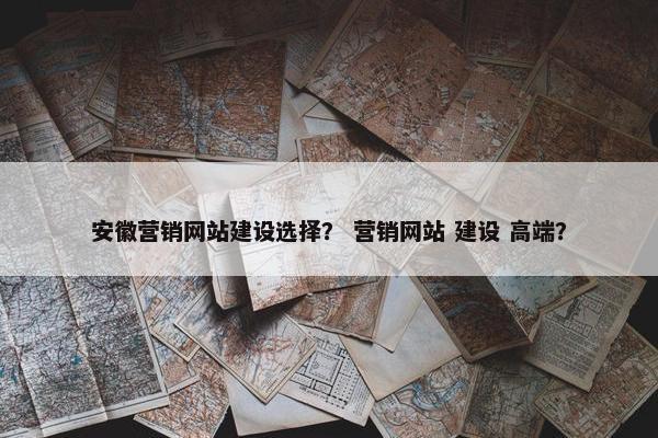 安徽营销网站建设选择？ 营销网站 建设 高端？