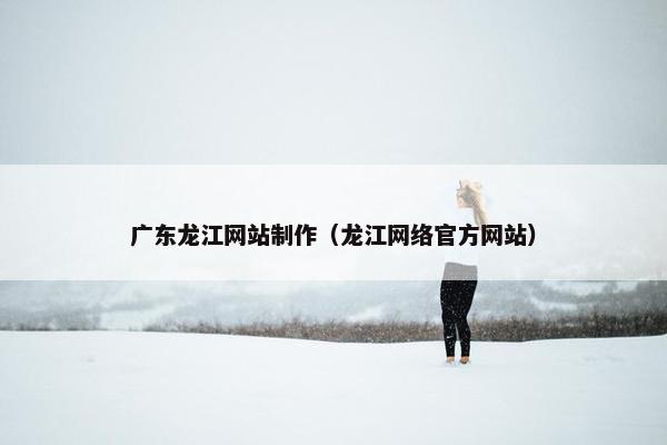 广东龙江网站制作（龙江网络官方网站）