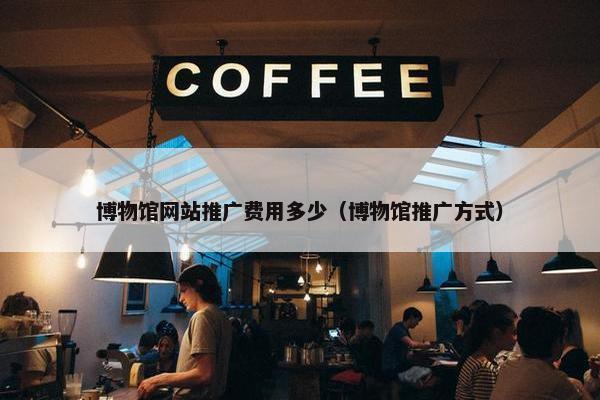 博物馆网站推广费用多少（博物馆推广方式）