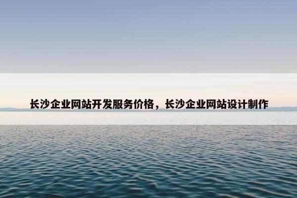 长沙企业网站开发服务价格，长沙企业网站设计制作