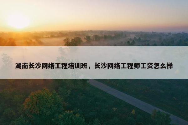 湖南长沙网络工程培训班，长沙网络工程师工资怎么样