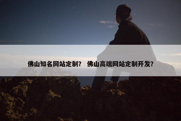 佛山知名网站定制？ 佛山高端网站定制开发？