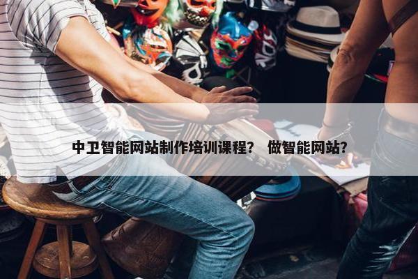 中卫智能网站制作培训课程？ 做智能网站？