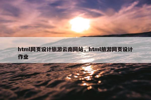 html网页设计旅游云南网站，html旅游网页设计作业