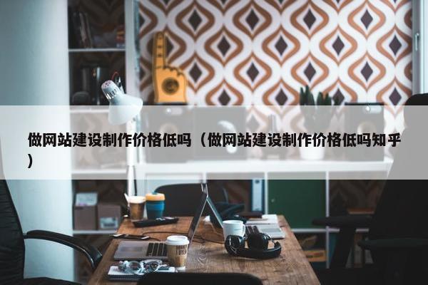 做网站建设制作价格低吗（做网站建设制作价格低吗知乎）