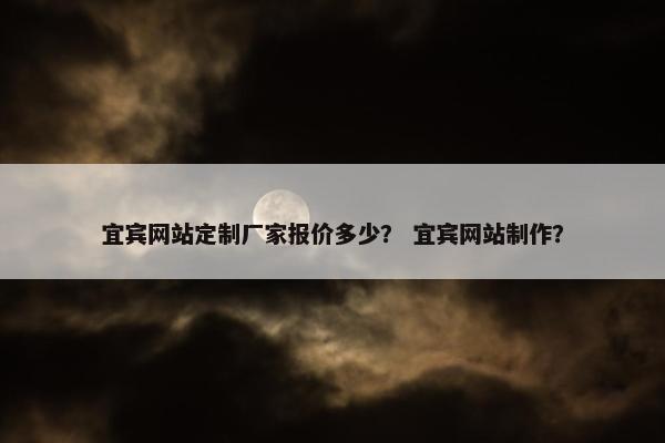 宜宾网站定制厂家报价多少？ 宜宾网站制作？