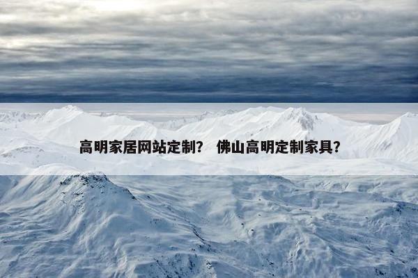 高明家居网站定制？ 佛山高明定制家具？
