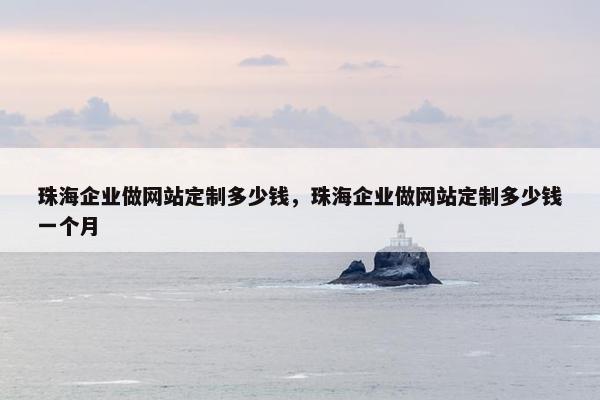 珠海企业做网站定制多少钱，珠海企业做网站定制多少钱一个月