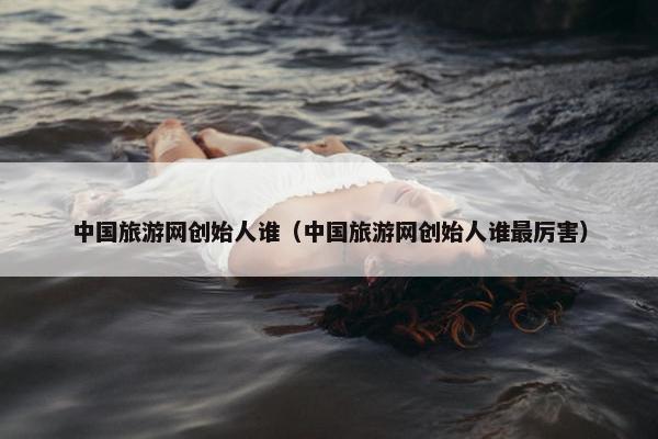 中国旅游网创始人谁（中国旅游网创始人谁最厉害）