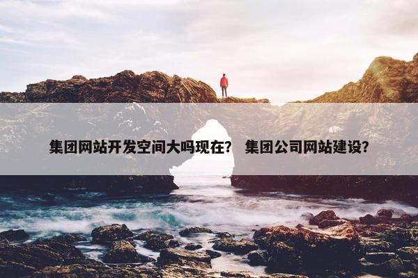 集团网站开发空间大吗现在？ 集团公司网站建设？