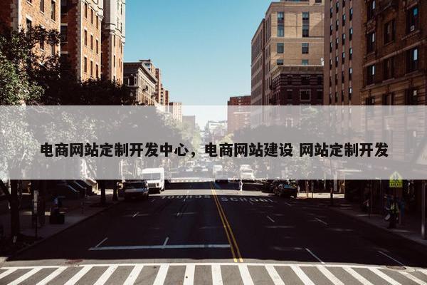 电商网站定制开发中心，电商网站建设 网站定制开发