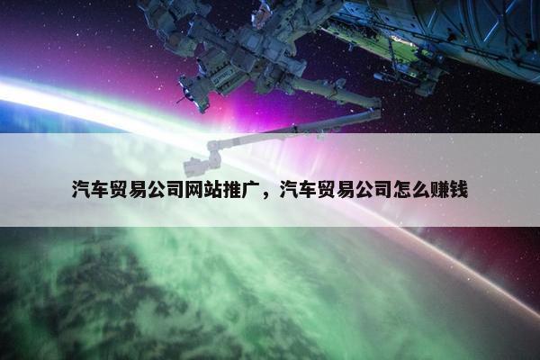 汽车贸易公司网站推广，汽车贸易公司怎么赚钱