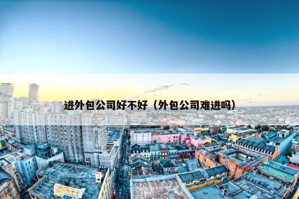 进外包公司好不好（外包公司难进吗）