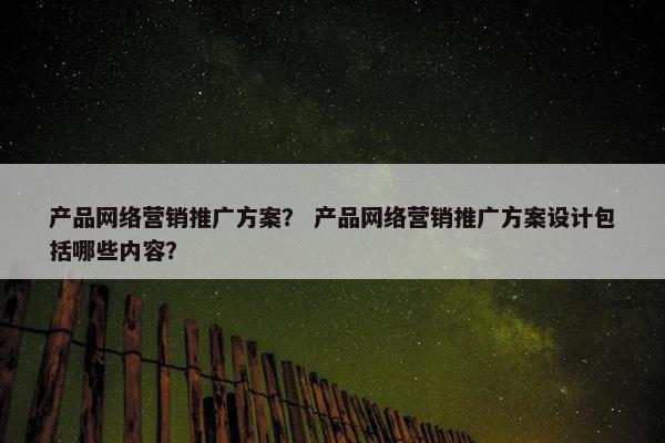 产品网络营销推广方案？ 产品网络营销推广方案设计包括哪些内容？