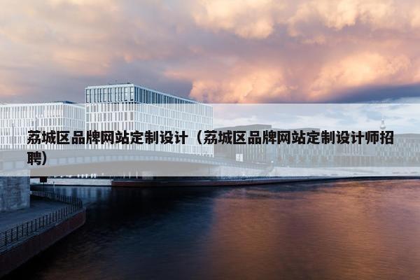 荔城区品牌网站定制设计（荔城区品牌网站定制设计师招聘）