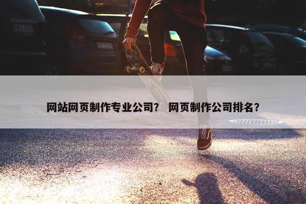 网站网页制作专业公司？ 网页制作公司排名？