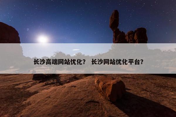 长沙高端网站优化？ 长沙网站优化平台？