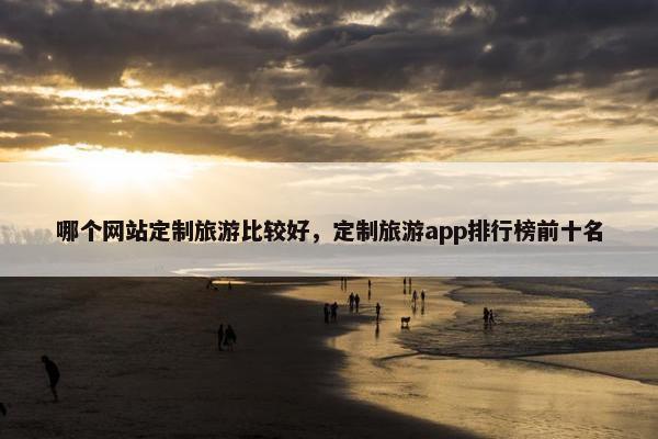 哪个网站定制旅游比较好，定制旅游app排行榜前十名