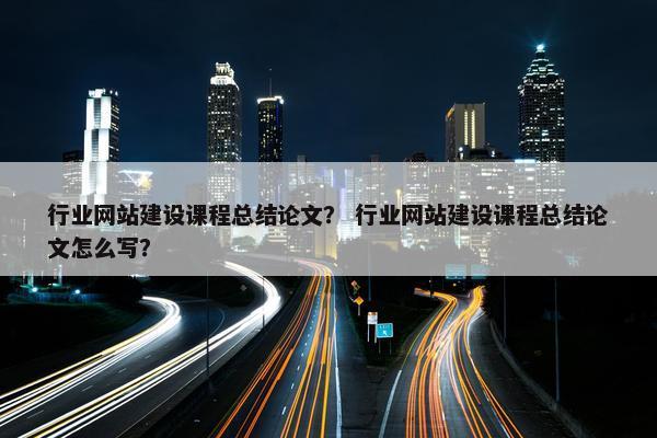 行业网站建设课程总结论文？ 行业网站建设课程总结论文怎么写？