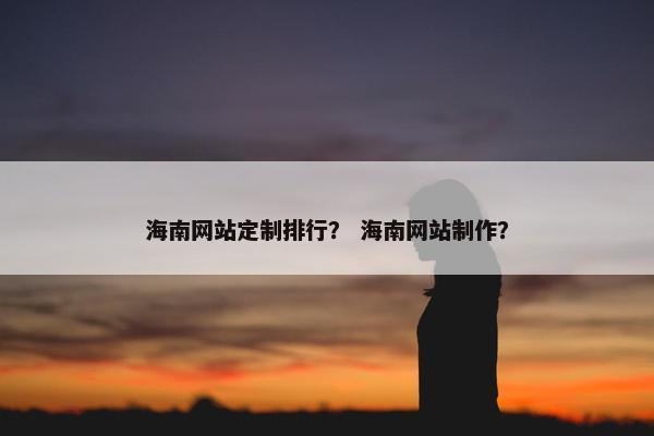 海南网站定制排行？ 海南网站制作？