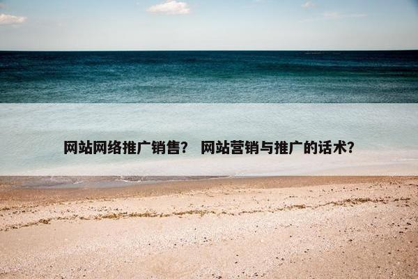 网站网络推广销售？ 网站营销与推广的话术？