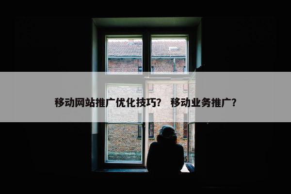 移动网站推广优化技巧？ 移动业务推广？