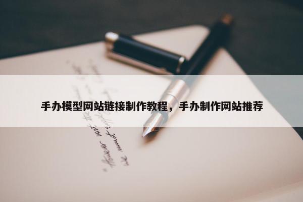 手办模型网站链接制作教程，手办制作网站推荐