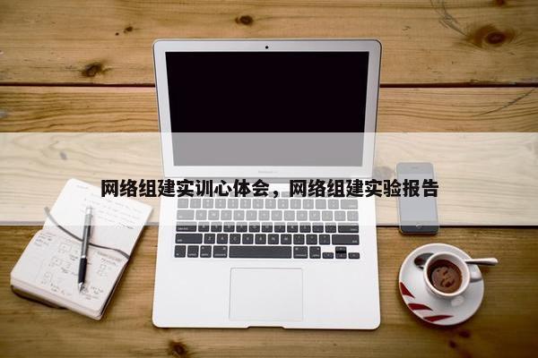 网络组建实训心体会，网络组建实验报告