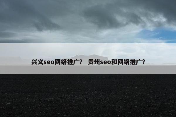 兴义seo网络推广？ 贵州seo和网络推广？