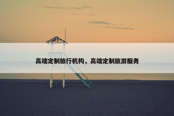 高端定制旅行机构，高端定制旅游服务