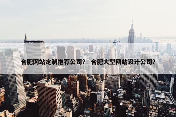 合肥网站定制推荐公司？ 合肥大型网站设计公司？