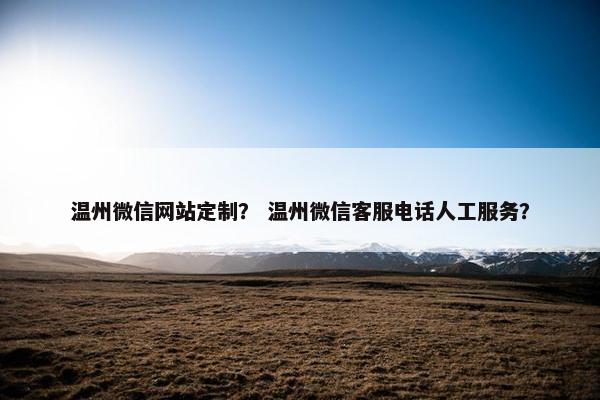 温州微信网站定制？ 温州微信客服电话人工服务？