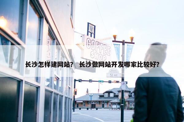长沙怎样建网站？ 长沙做网站开发哪家比较好？