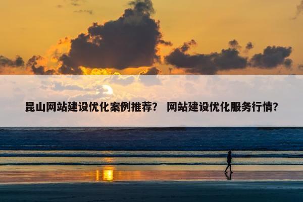 昆山网站建设优化案例推荐？ 网站建设优化服务行情？