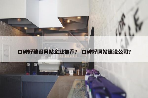 口碑好建设网站企业推荐？ 口碑好网站建设公司？