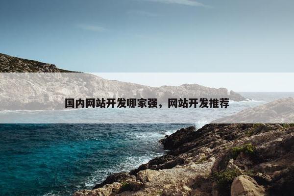 国内网站开发哪家强，网站开发推荐