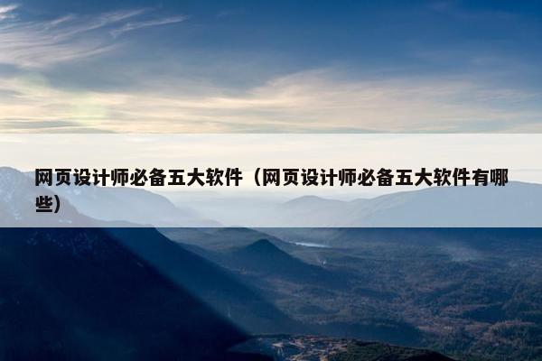 网页设计师必备五大软件（网页设计师必备五大软件有哪些）