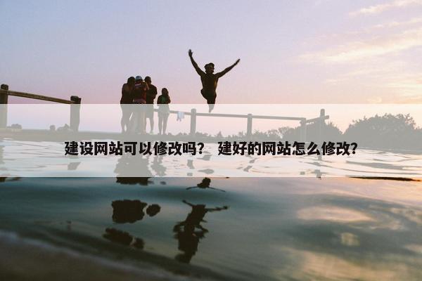 建设网站可以修改吗？ 建好的网站怎么修改？