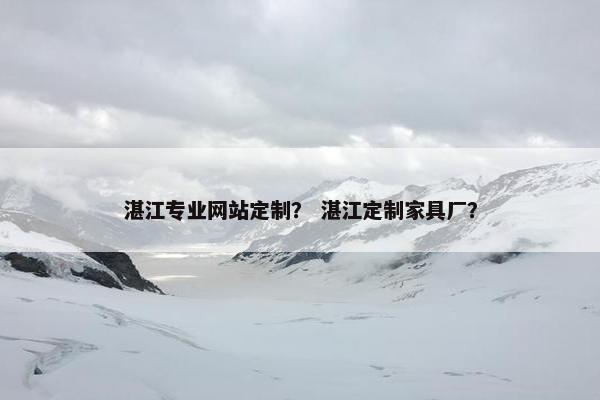 湛江专业网站定制？ 湛江定制家具厂？