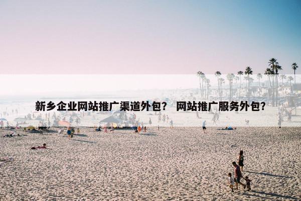 新乡企业网站推广渠道外包？ 网站推广服务外包？