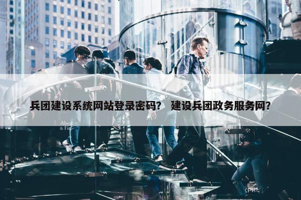 兵团建设系统网站登录密码？ 建设兵团政务服务网？