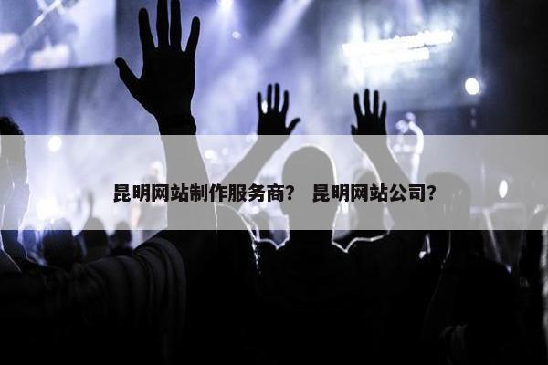 昆明网站制作服务商？ 昆明网站公司？