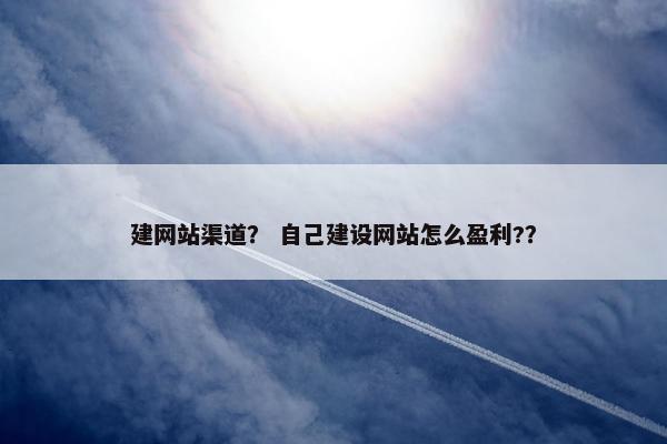 建网站渠道？ 自己建设网站怎么盈利?？