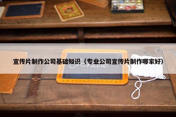宣传片制作公司基础知识（专业公司宣传片制作哪家好）