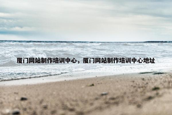 厦门网站制作培训中心，厦门网站制作培训中心地址
