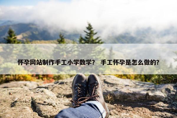 怀孕网站制作手工小学数学？ 手工怀孕是怎么做的？