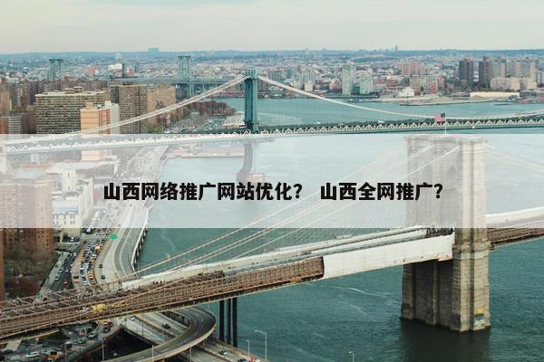 山西网络推广网站优化？ 山西全网推广？