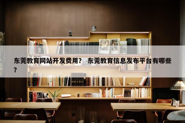 东莞教育网站开发费用？ 东莞教育信息发布平台有哪些？