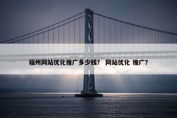 福州网站优化推广多少钱？ 网站优化 推广？