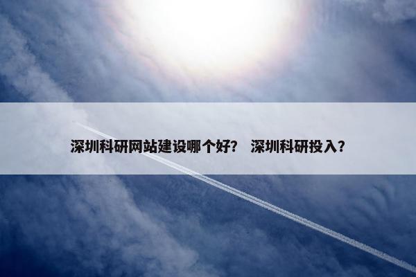 深圳科研网站建设哪个好？ 深圳科研投入？